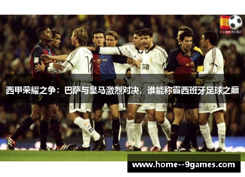 西甲荣耀之争：巴萨与皇马激烈对决，谁能称霸西班牙足球之巅
