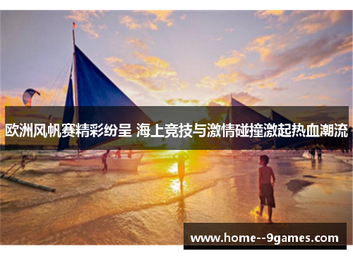 欧洲风帆赛精彩纷呈 海上竞技与激情碰撞激起热血潮流