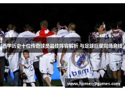 西甲历史十位传奇球员最佳阵容解析 与足球巨星同场竞技