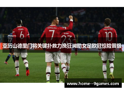 亚历山德里门将关键扑救力挽狂澜助女足欧冠惊险晋级